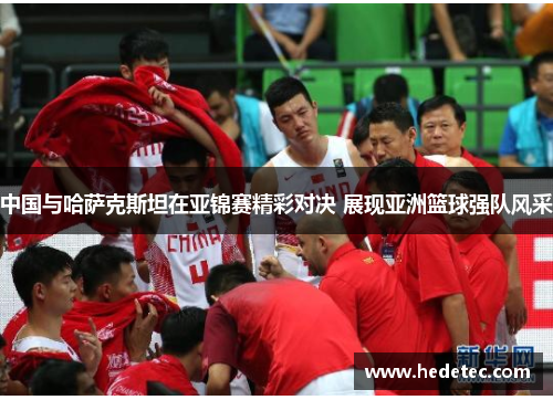 中国与哈萨克斯坦在亚锦赛精彩对决 展现亚洲篮球强队风采