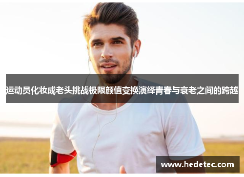 运动员化妆成老头挑战极限颜值变换演绎青春与衰老之间的跨越